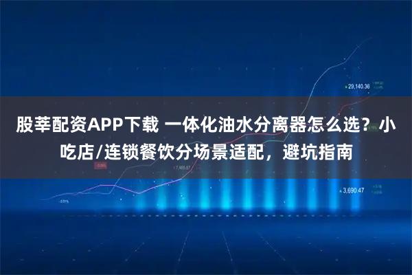 股莘配资APP下载 一体化油水分离器怎么选？小吃店/连锁餐饮分场景适配，避坑指南