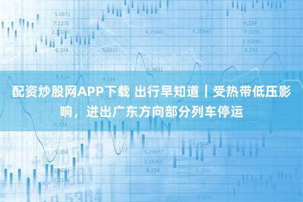 配资炒股网APP下载 出行早知道｜受热带低压影响，进出广东方向部分列车停运