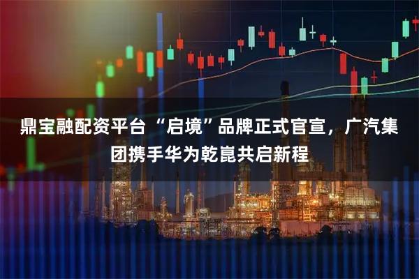 鼎宝融配资平台 “启境”品牌正式官宣，广汽集团携手华为乾崑共启新程