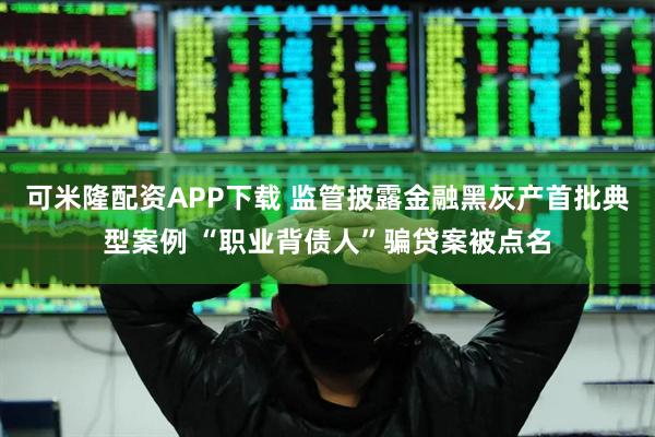 可米隆配资APP下载 监管披露金融黑灰产首批典型案例 “职业背债人”骗贷案被点名
