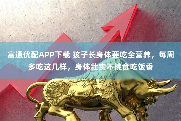 富通优配APP下载 孩子长身体要吃全营养，每周多吃这几样，身体壮实不挑食吃饭香