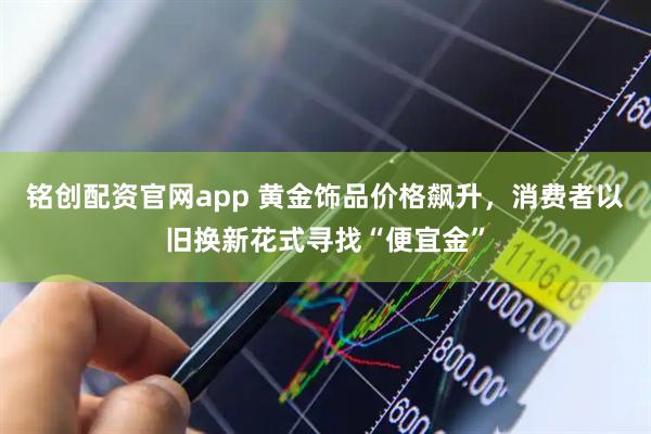 铭创配资官网app 黄金饰品价格飙升，消费者以旧换新花式寻找“便宜金”