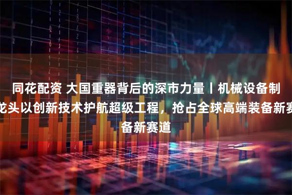 同花配资 大国重器背后的深市力量丨机械设备制造龙头以创新技术护航超级工程，抢占全球高端装备新赛道