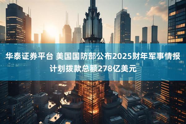 华泰证券平台 美国国防部公布2025财年军事情报计划拨款总额278亿美元