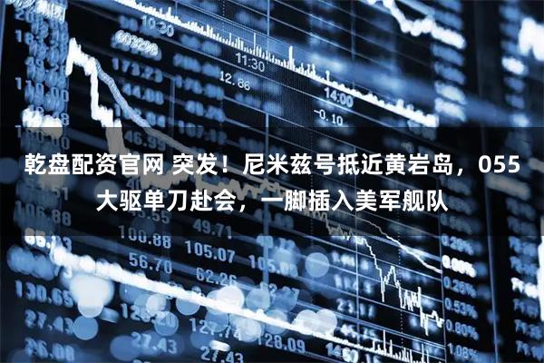 乾盘配资官网 突发！尼米兹号抵近黄岩岛，055大驱单刀赴会，一脚插入美军舰队