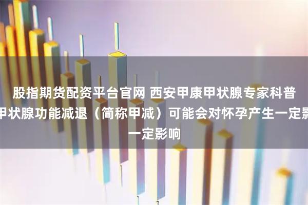 股指期货配资平台官网 西安甲康甲状腺专家科普：甲状腺功能减退（简称甲减）可能会对怀孕产生一定影响