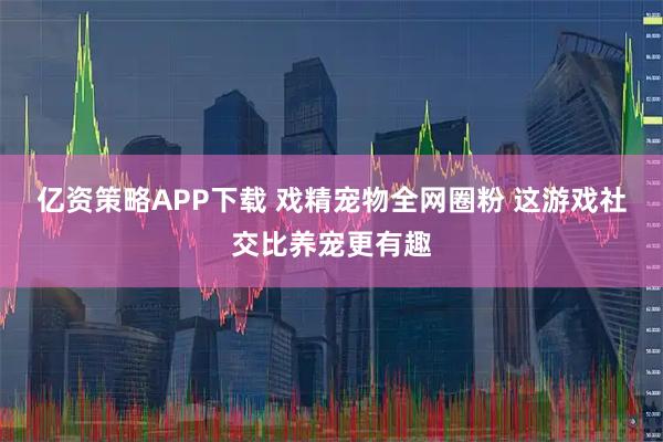 亿资策略APP下载 戏精宠物全网圈粉 这游戏社交比养宠更有趣