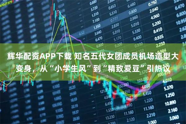 辉华配资APP下载 知名五代女团成员机场造型大变身，从“小学生风”到“精致爱豆”引热议