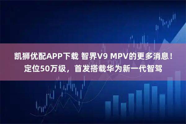 凯狮优配APP下载 智界V9 MPV的更多消息！定位50万级，首发搭载华为新一代智驾
