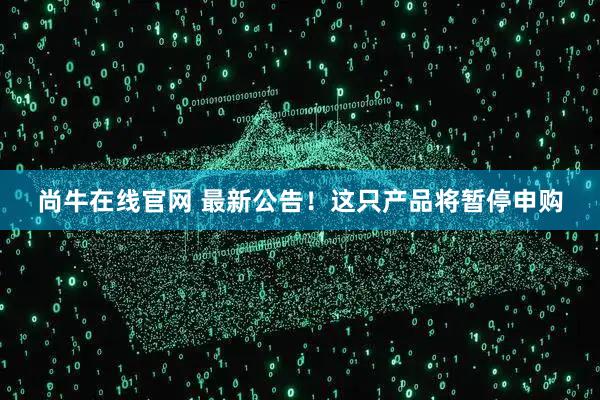 尚牛在线官网 最新公告！这只产品将暂停申购