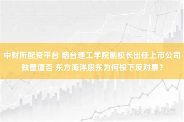 中财所配资平台 烟台理工学院副校长出任上市公司独董遭否 东方海洋股东为何投下反对票？