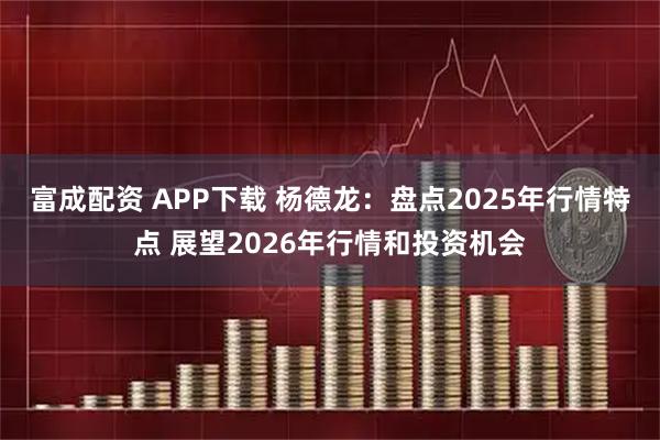 富成配资 APP下载 杨德龙：盘点2025年行情特点 展望2026年行情和投资机会
