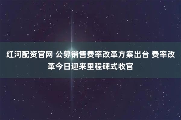 红河配资官网 公募销售费率改革方案出台 费率改革今日迎来里程碑式收官