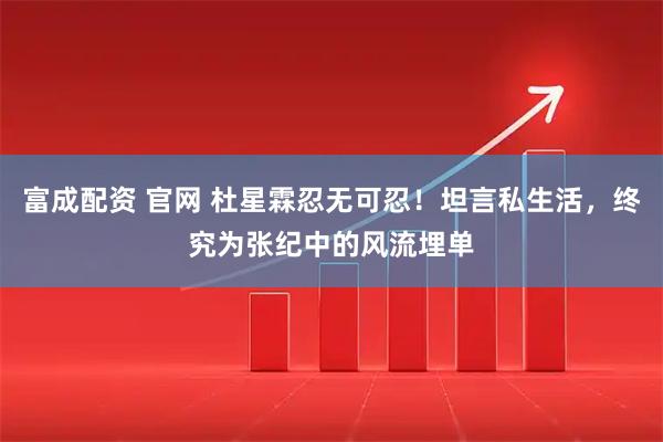 富成配资 官网 杜星霖忍无可忍！坦言私生活，终究为张纪中的风流埋单
