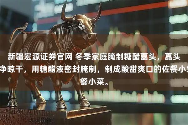 新疆宏源证券官网 冬季家庭腌制糖醋藠头，藠头洗净晾干，用糖醋液密封腌制，制成酸甜爽口的佐餐小菜。