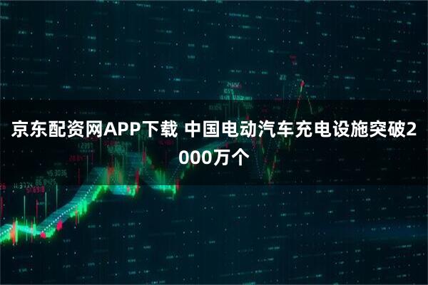 京东配资网APP下载 中国电动汽车充电设施突破2000万个