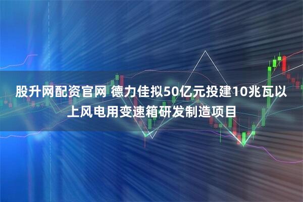 股升网配资官网 德力佳拟50亿元投建10兆瓦以上风电用变速箱研发制造项目
