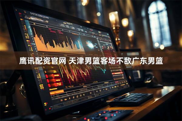 鹰讯配资官网 天津男篮客场不敌广东男篮