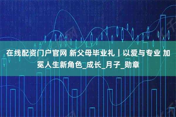 在线配资门户官网 新父母毕业礼｜以爱与专业 加冕人生新角色_成长_月子_勋章