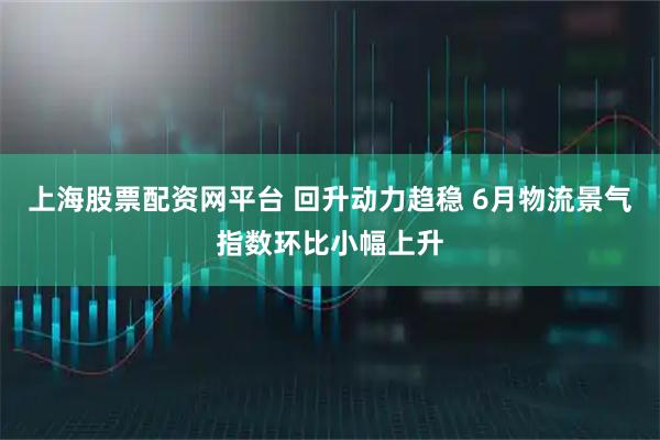 上海股票配资网平台 回升动力趋稳 6月物流景气指数环比小幅上升