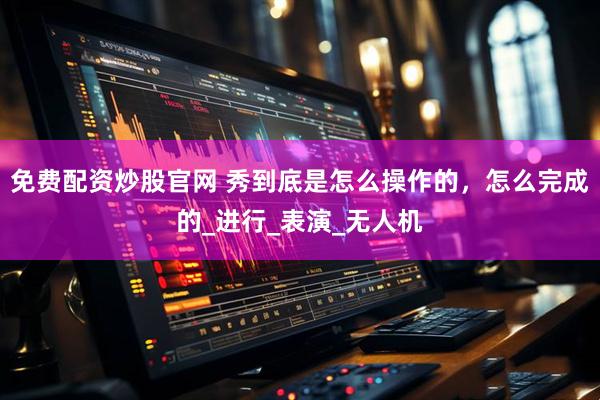 免费配资炒股官网 秀到底是怎么操作的，怎么完成的_进行_表演_无人机