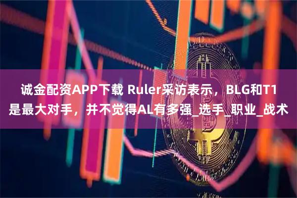 诚金配资APP下载 Ruler采访表示，BLG和T1是最大对手，并不觉得AL有多强_选手_职业_战术