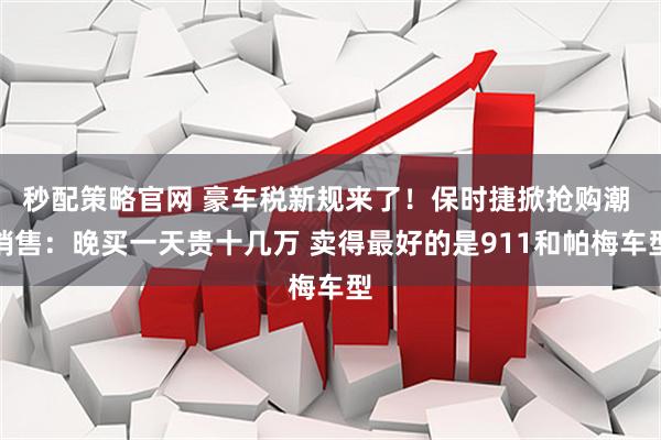 秒配策略官网 豪车税新规来了！保时捷掀抢购潮 销售：晚买一天贵十几万 卖得最好的是911和帕梅车型