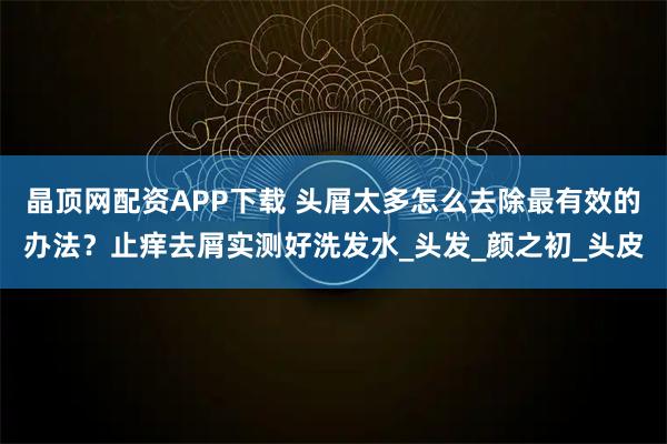 晶顶网配资APP下载 头屑太多怎么去除最有效的办法？止痒去屑实测好洗发水_头发_颜之初_头皮