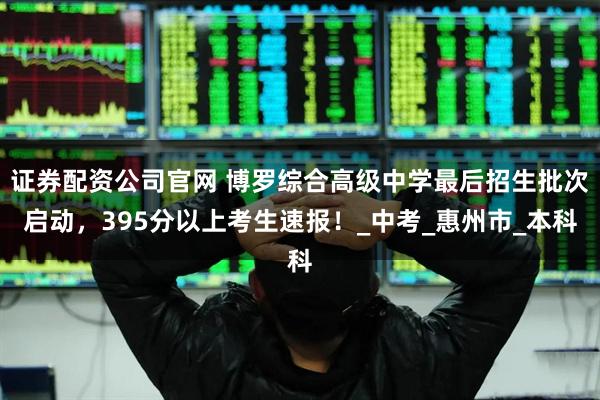 证券配资公司官网 博罗综合高级中学最后招生批次启动，395分以上考生速报！_中考_惠州市_本科