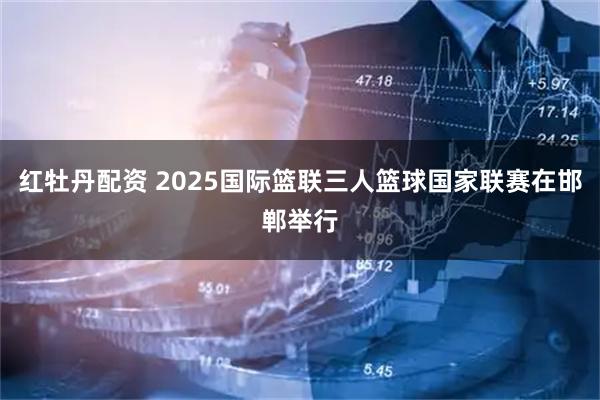 红牡丹配资 2025国际篮联三人篮球国家联赛在邯郸举行