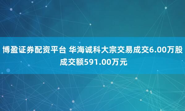 博盈证券配资平台 华海诚科大宗交易成交6.00万股 成交额591.00万元